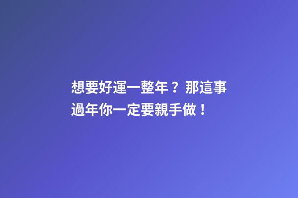 想要好運一整年？那這事過年你一定要親手做！